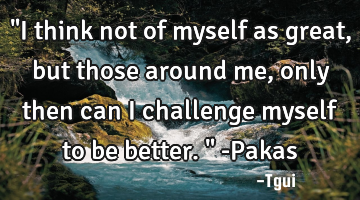 "I think not of myself as great, but those around me, only then can I challenge myself to be