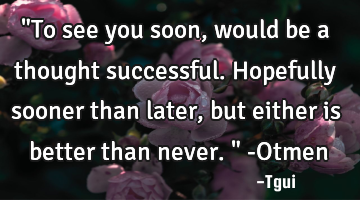 "To see you soon, would be a thought successful. Hopefully sooner than later, but either is better