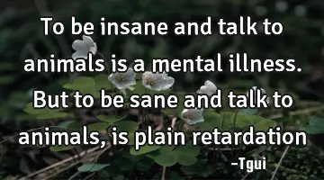 To be insane and talk to animals is a mental illness. But to be sane and talk to animals, is plain