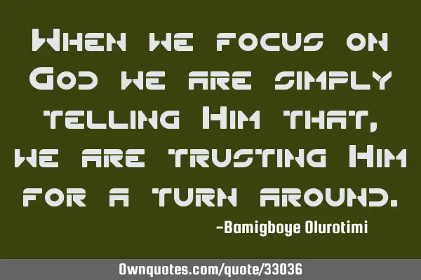 When we focus on God we are simply telling Him that, we are trusting Him for a turn