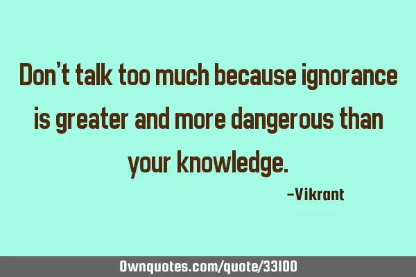 Don’t talk too much because ignorance is greater and more dangerous than your
