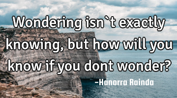 Wondering isn`t exactly knowing, but how will you know if you dont wonder?