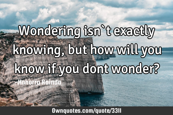 Wondering isn`t exactly knowing, but how will you know if you dont wonder?