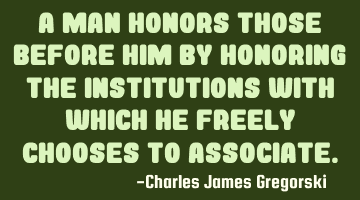 A man honors those before him by honoring the institutions with which he freely chooses to