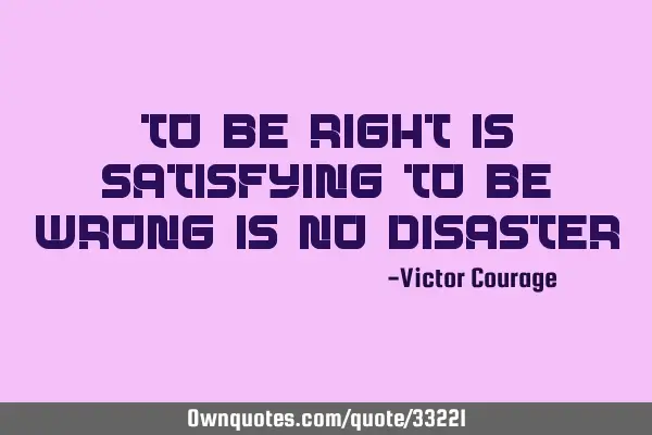 To be right is satisfying, to be wrong is no