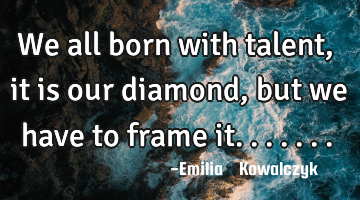 We all born with talent , it is our diamond , but we have to frame it.......