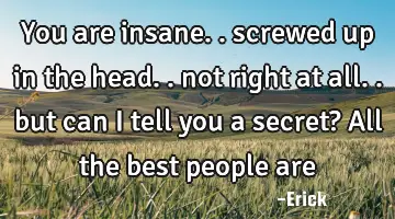 You are insane.. screwed up in the head.. not right at all.. but can I tell you a secret? All the