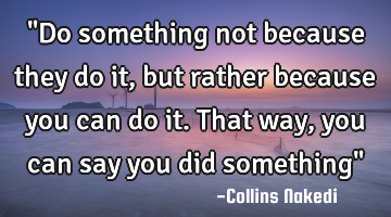 "Do something not because they do it, but rather because you can do it. That way, you can say you