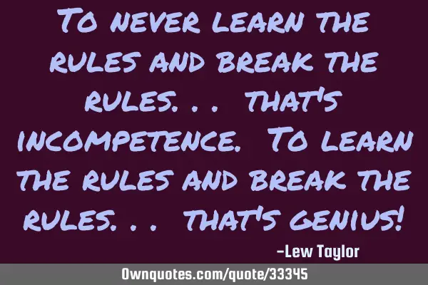 To never learn the rules and break the rules... that