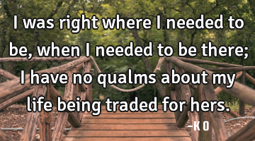 I was right where I needed to be, when I needed to be there; I have no qualms about my life being