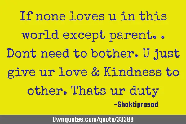 If none loves u in this world except parent..Dont need to bother.U just give ur love & Kindness to