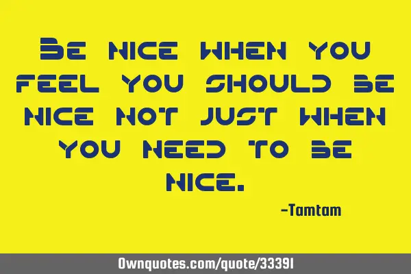 Be nice when you feel you should be nice not just when you need to be