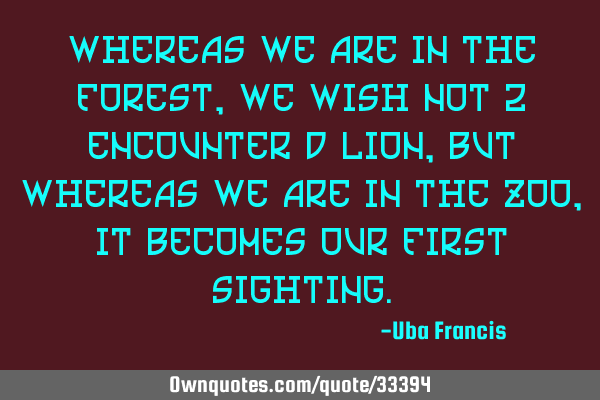 Whereas we are in the forest, we wish not 2 encounter d lion, but whereas we are in the zoo, it