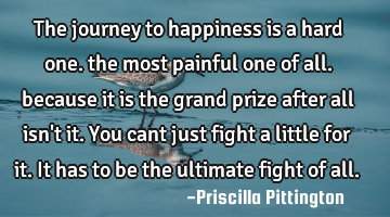 The journey to happiness is a hard one. the most painful one of all. because it is the grand prize