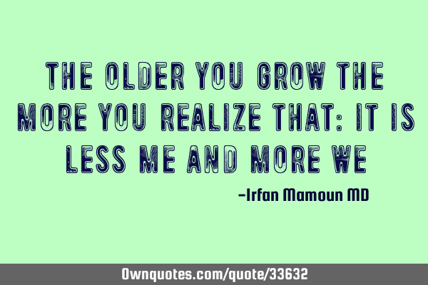 The older you grow the more you realize that: it is less me and more