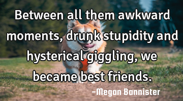 Between all them awkward moments, drunk stupidity and hysterical giggling, we became best friends.