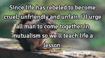 Since life has rebeled to become cruel, unfriendly and unfair. I