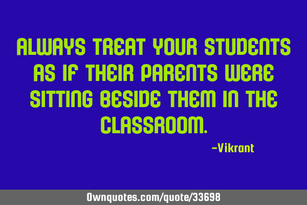Always treat your students as if their parents were sitting beside them in the