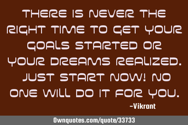 There is never the right time to get your goals started or your dreams realized. Just start now! No