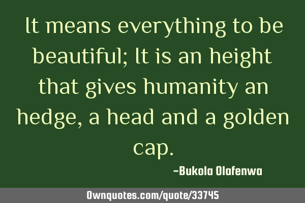 It means everything to be beautiful; It is an height that gives humanity an hedge, a head and a