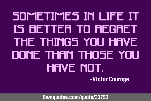 Sometimes in life it is better to regret the things you have done than those you have