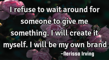 I refuse to wait around for someone to give me something. I will create it myself. I will be my own