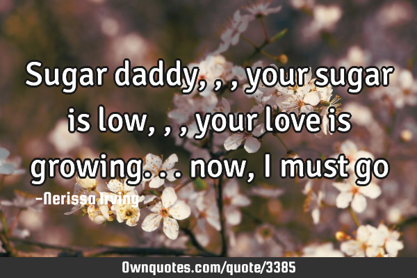 Sugar daddy,,, your sugar is low,,, your love is growing... now, I must