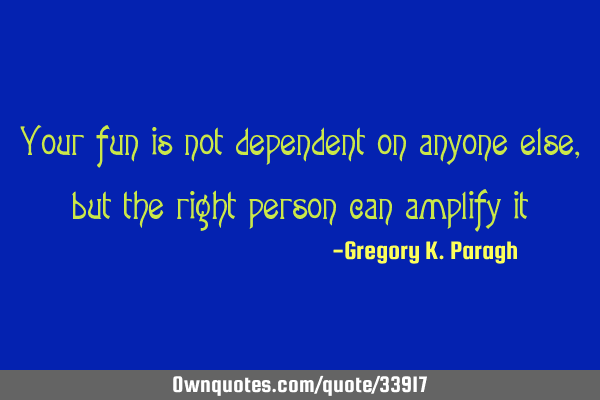 Your fun is not dependent on anyone else, but the right person can amplify