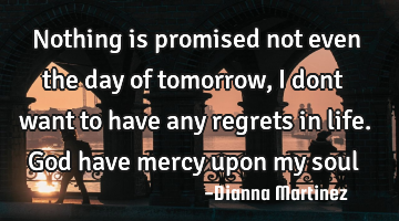 Nothing is promised not even the day of tomorrow,I dont want to have any regrets in life. God have