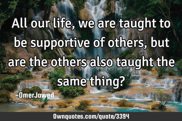 All our life, we are taught to be supportive of others, but are the others also taught the same