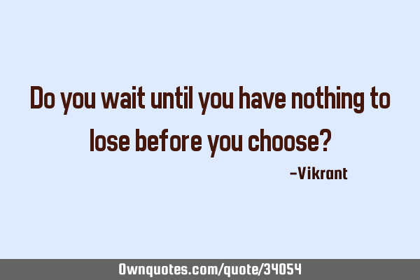 Do you wait until you have nothing to lose before you choose?