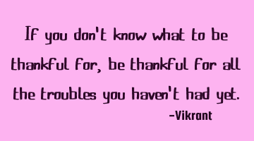 If you don't know what to be thankful for, be thankful for all the troubles you haven't had yet.