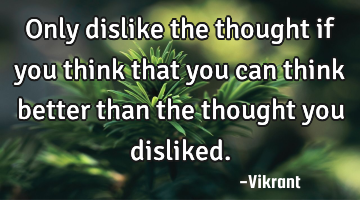 Only dislike the thought if you think that you can think better than the thought you disliked.