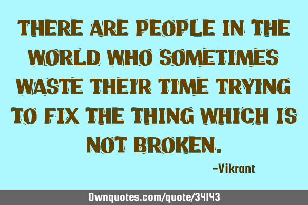 There are people in the world who sometimes waste their time trying to fix the thing which is not