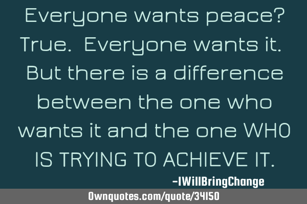 Everyone wants peace? True. Everyone wants it. But there is a difference between the one who wants