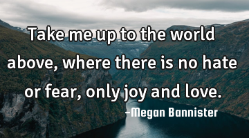 Take me up to the world above, where there is no hate or fear, only joy and love.