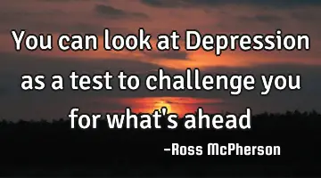 You can look at Depression as a test to challenge you for what