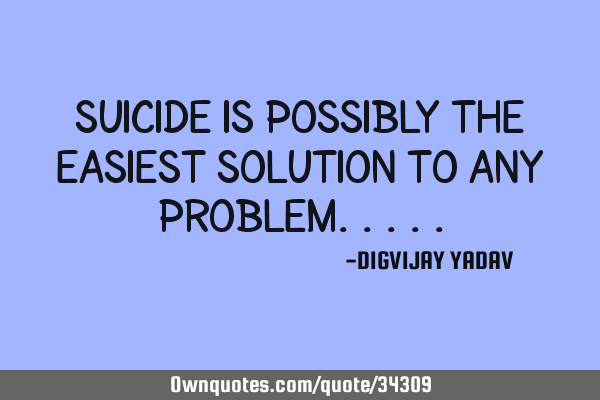 Suicide is possibly the easiest solution to any