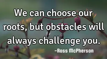 We can choose our roots, but obstacles will always challenge