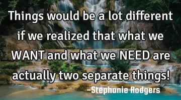 Things would be a lot different if we realized that what we WANT and what we NEED are actually two