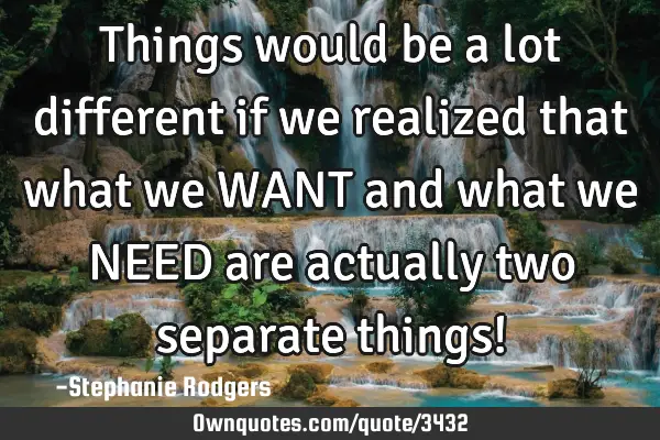 Things would be a lot different if we realized that what we WANT and what we NEED are actually two