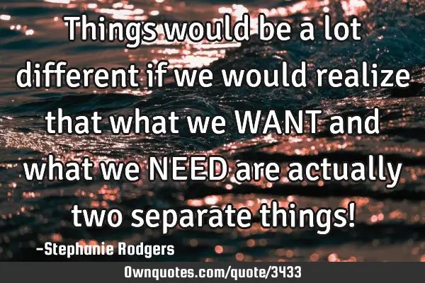 Things would be a lot different if we would realize that what we WANT and what we NEED are actually