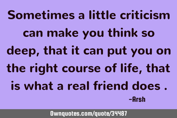 Sometimes a little criticism can make you think so deep, that it can put you on the right course of