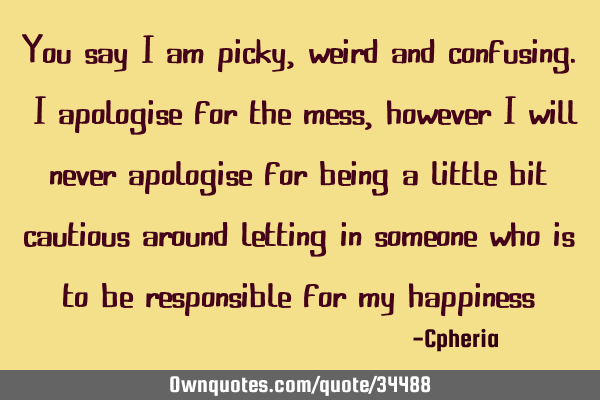 You say I am picky, weird and confusing. I apologise for the mess, however I will never apologise
