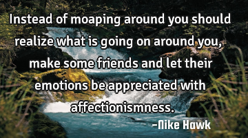 Instead of moaping around you should realize what is going on around you, make some friends and let