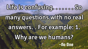 Life is confusing.......so many questions with no real answers.. For example: 1. Why are we humans?