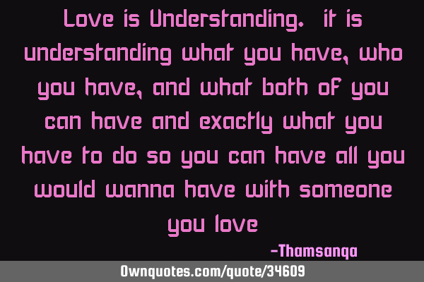 Love is Understanding. it is understanding what you have, who you have, and what both of you can
