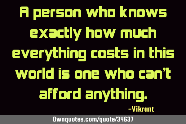 A person who knows exactly how much everything costs in this world is one who can
