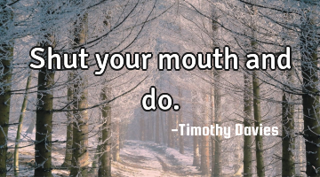 Shut your mouth and do.