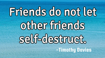 Friends do not let other friends self-destruct.